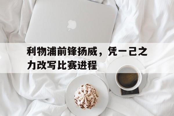 雷火电竞网址-利物浦前锋扬威，凭一己之力改写比赛进程的简单介绍